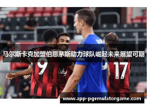 马尔斯卡克加盟伯恩茅斯助力球队崛起未来展望可期